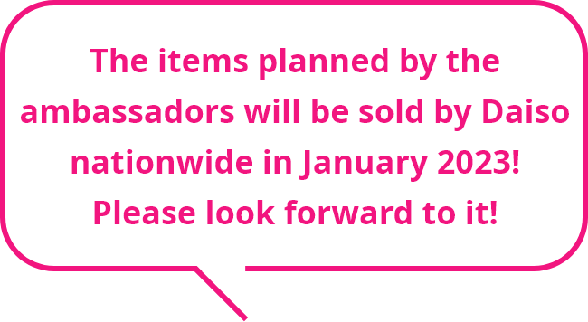 The items planned by the ambassadors will be sold by Daiso nationwide in January 2023! Please look forward to it!